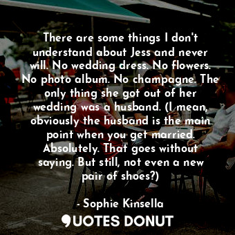 There are some things I don't understand about Jess and never will. No wedding dress. No flowers. No photo album. No champagne. The only thing she got out of her wedding was a husband. (I mean, obviously the husband is the main point when you get married. Absolutely. That goes without saying. But still, not even a new pair of shoes?)