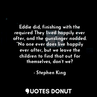 Eddie did, finishing with the required They lived happily ever after, and the gunslinger nodded. “No one ever does live happily ever after, but we leave the children to find that out for themselves, don’t we?