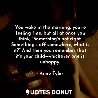 You wake in the morning, you’re feeling fine, but all at once you think, “Something’s not right. Something’s off somewhere; what is it?” And then you remember that it’s your child—whichever one is unhappy.