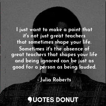 I just want to make a point that it&#39;s not just great teachers that sometimes shape your life. Sometimes it&#39;s the absence of great teachers that shapes your life and being ignored can be just as good for a person as being lauded.
