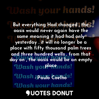 But everything Had changed , the oasis would never again have the same meaning it had had only yesterday . it will no longer be a place with fifty thousand palm trees and three hundred wells . from that day on , the oasis would be an empty place