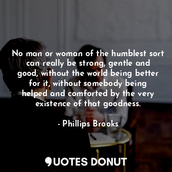 No man or woman of the humblest sort can really be strong, gentle and good, without the world being better for it, without somebody being helped and comforted by the very existence of that goodness.
