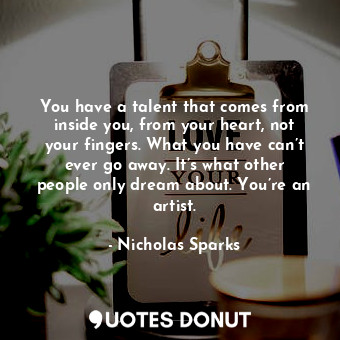 You have a talent that comes from inside you, from your heart, not your fingers. What you have can’t ever go away. It’s what other people only dream about. You’re an artist.
