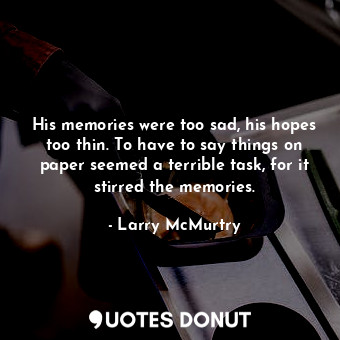 His memories were too sad, his hopes too thin. To have to say things on paper seemed a terrible task, for it stirred the memories.