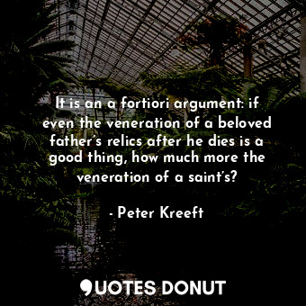 It is an a fortiori argument: if even the veneration of a beloved father’s relics after he dies is a good thing, how much more the veneration of a saint’s?