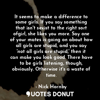 It seems to make a difference to some girls. If you say something that isn't sexist to the right sort ofgirl, she likes you more. Say one of your mates is going on about how all girls are stupid, and you say 'not all girls are stupid,' then it can make you look good. There have to be girls listening, though, obviously. Otherwise it's a waste of time.