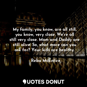 My family, you know, are all still, you know, very close. We&#39;re all still very close. Mom and Daddy are still alive. So, what more can you ask for? Your kids are healthy.