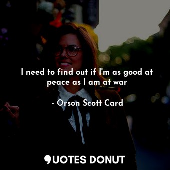  I need to find out if I'm as good at peace as I am at war... - Orson Scott Card - Quotes Donut