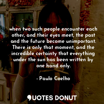 when two such people encounter each other, and their eyes meet, the past and the future become unimportant. There is only that moment, and the incredible certainty that everything under the sun has been written by one hand only.
