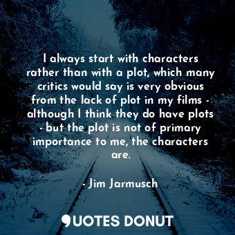 I always start with characters rather than with a plot, which many critics would say is very obvious from the lack of plot in my films - although I think they do have plots - but the plot is not of primary importance to me, the characters are.