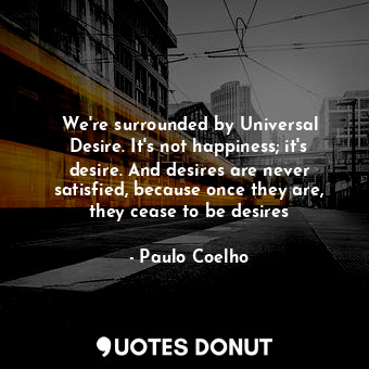 We're surrounded by Universal Desire. It's not happiness; it's desire. And desires are never satisfied, because once they are, they cease to be desires