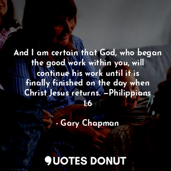 And I am certain that God, who began the good work within you, will continue his work until it is finally finished on the day when Christ Jesus returns. —Philippians 1:6