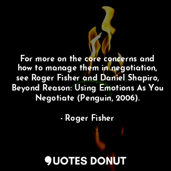 For more on the core concerns and how to manage them in negotiation, see Roger Fisher and Daniel Shapiro, Beyond Reason: Using Emotions As You Negotiate (Penguin, 2006).
