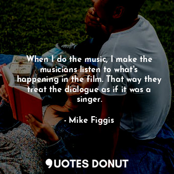 When I do the music, I make the musicians listen to what&#39;s happening in the film. That way they treat the dialogue as if it was a singer.