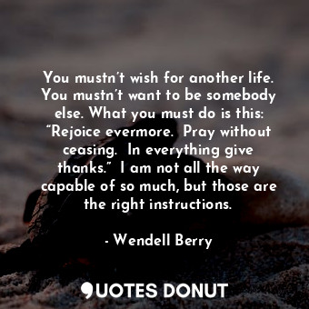 You mustn’t wish for another life. You mustn’t want to be somebody else. What you must do is this: “Rejoice evermore.  Pray without ceasing.  In everything give thanks.”  I am not all the way capable of so much, but those are the right instructions.