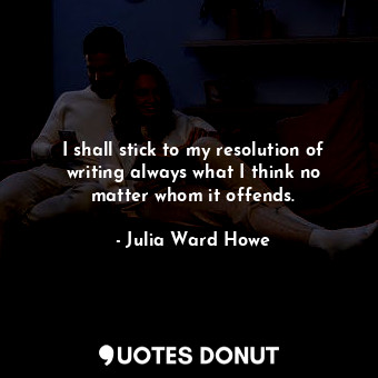 I shall stick to my resolution of writing always what I think no matter whom it offends.