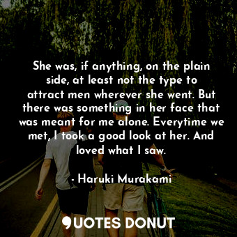 She was, if anything, on the plain side, at least not the type to attract men wherever she went. But there was something in her face that was meant for me alone. Everytime we met, I took a good look at her. And loved what I saw.