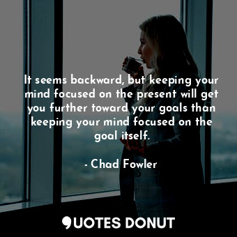 It seems backward, but keeping your mind focused on the present will get you further toward your goals than keeping your mind focused on the goal itself.