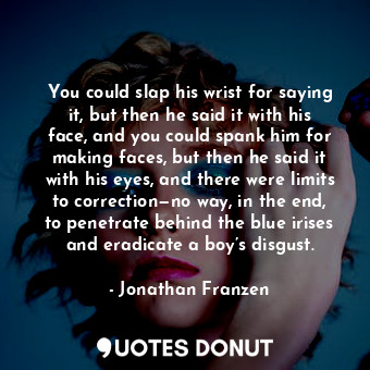 You could slap his wrist for saying it, but then he said it with his face, and you could spank him for making faces, but then he said it with his eyes, and there were limits to correction—no way, in the end, to penetrate behind the blue irises and eradicate a boy’s disgust.