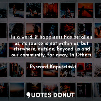  In a word, if happiness has befallen us, its source is not within us, but elsewh... - Ryszard Kapuściński - Quotes Donut