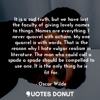 It is a sad truth, but we have lost the faculty of giving lovely names to things. Names are everything. I never quarrel with actions. My one quarrel is with words. That is the reason why I hate vulgar realism in literature. The man who could call a spade a spade should be compelled to use one. It is the only thing he is fit for.