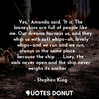 Yes,” Amanda said. “It is. The looneybins are full of people like me. Our dreams harness us, and they whip us with soft whips—oh, lovely whips—and we run and we run, always in the same place . . . because the ship . . . Lisey, the sails never open and the ship never weighs its anchor . . .