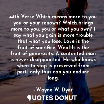 44th Verse Which means more to you, you or your renown? Which brings more to you, you or what you own? I say what you gain is more trouble that what you lose. Love is the fruit of sacrifice. Wealth is the fruit of generosity. A contented man is never disappointed. He who knows when to stop is preserved from peril, only thus can you endure long.