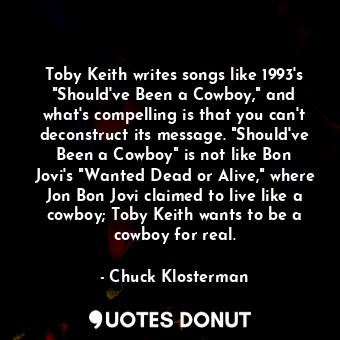 Toby Keith writes songs like 1993's "Should've Been a Cowboy," and what's compelling is that you can't deconstruct its message. "Should've Been a Cowboy" is not like Bon Jovi's "Wanted Dead or Alive," where Jon Bon Jovi claimed to live like a cowboy; Toby Keith wants to be a cowboy for real.