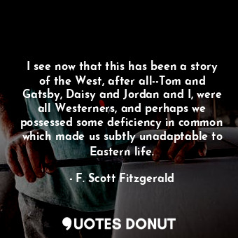 I see now that this has been a story of the West, after all--Tom and Gatsby, Daisy and Jordan and I, were all Westerners, and perhaps we possessed some deficiency in common which made us subtly unadaptable to Eastern life.