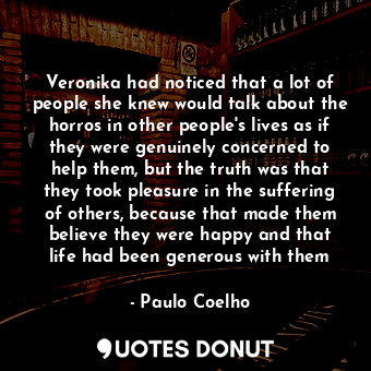 Veronika had noticed that a lot of people she knew would talk about the horros in other people's lives as if they were genuinely concerned to help them, but the truth was that they took pleasure in the suffering of others, because that made them believe they were happy and that life had been generous with them
