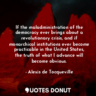 If the maladministration of the democracy ever brings about a revolutionary crisis, and if monarchical institutions ever become practicable in the United States, the truth of what I advance will become obvious.