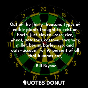 Out of the thirty thousand types of edible plants thought to exist on Earth, just eleven—corn, rice, wheat, potatoes, cassava, sorghum, millet, beans, barley, rye, and oats—account for 93 percent of all that humans eat,