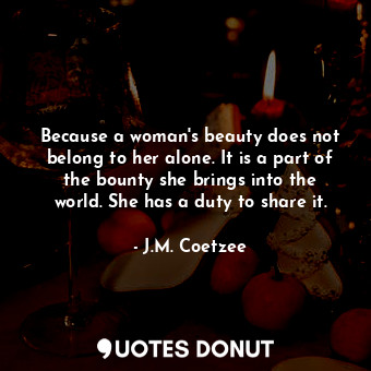 Because a woman's beauty does not belong to her alone. It is a part of the bounty she brings into the world. She has a duty to share it.
