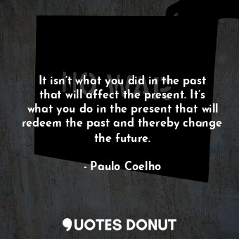 It isn’t what you did in the past that will affect the present. It’s what you do in the present that will redeem the past and thereby change the future.