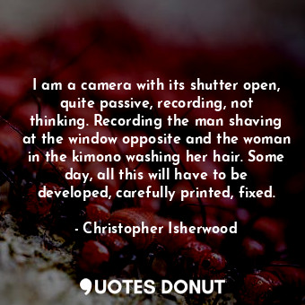  I am a camera with its shutter open, quite passive, recording, not thinking. Rec... - Christopher Isherwood - Quotes Donut