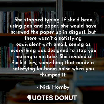 She stopped typing. If she’d been using pen and paper, she would have screwed the paper up in disgust, but there wasn’t a satisfying equivalent with email, seeing as everything was designed to stop you making a mistake. She needed a fuck-it key, something that made a satisfying ka-boom noise when you thumped it.