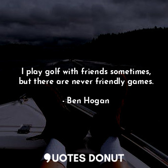 I play golf with friends sometimes, but there are never friendly games.