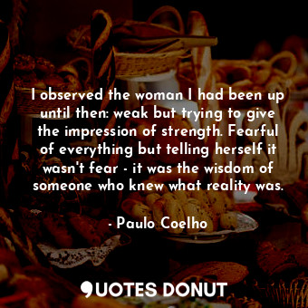 I observed the woman I had been up until then: weak but trying to give the impression of strength. Fearful of everything but telling herself it wasn't fear - it was the wisdom of someone who knew what reality was.