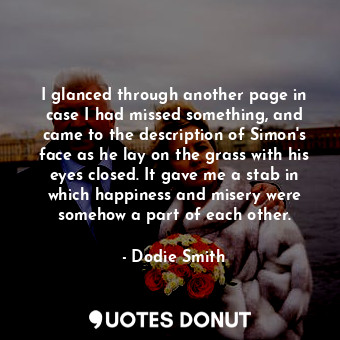 I glanced through another page in case I had missed something, and came to the description of Simon's face as he lay on the grass with his eyes closed. It gave me a stab in which happiness and misery were somehow a part of each other.