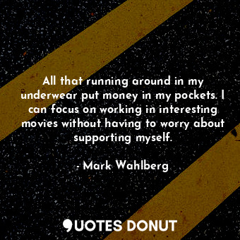 All that running around in my underwear put money in my pockets. I can focus on working in interesting movies without having to worry about supporting myself.