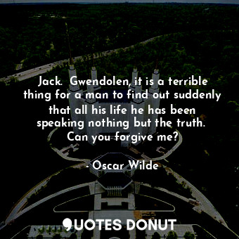 Jack.  Gwendolen, it is a terrible thing for a man to find out suddenly that all his life he has been speaking nothing but the truth.  Can you forgive me?