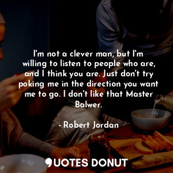 I'm not a clever man, but I'm willing to listen to people who are, and I think you are. Just don't try poking me in the direction you want me to go. I don't like that Master Balwer.