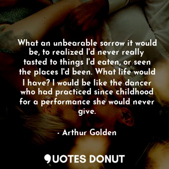 What an unbearable sorrow it would be, to realized I'd never really tasted to things I'd eaten, or seen the places I'd been. What life would I have? I would be like the dancer who had practiced since childhood for a performance she would never give.