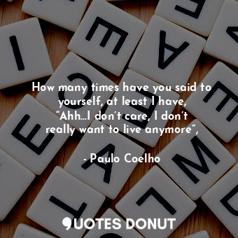 How many times have you said to yourself, at least I have, “Ahh…I don’t care, I don’t really want to live anymore”,