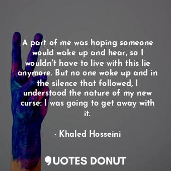 A part of me was hoping someone would wake up and hear, so I wouldn't have to live with this lie anymore. But no one woke up and in the silence that followed, I understood the nature of my new curse: I was going to get away with it.