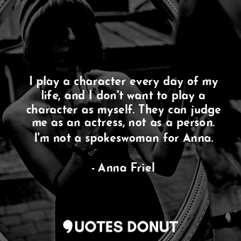 I play a character every day of my life, and I don&#39;t want to play a character as myself. They can judge me as an actress, not as a person. I&#39;m not a spokeswoman for Anna.