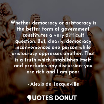 Whether democracy or aristocracy is the better form of government constitutes a very difficult question. But, clearly, democracy inconveniences one person while aristocracy oppresses another. That is a truth which establishes itself and precludes any discussion: you are rich and I am poor.