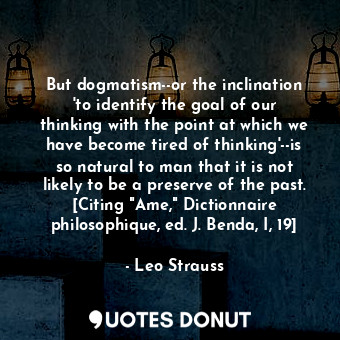 But dogmatism--or the inclination 'to identify the goal of our thinking with the point at which we have become tired of thinking'--is so natural to man that it is not likely to be a preserve of the past. [Citing "Ame," Dictionnaire philosophique, ed. J. Benda, I, 19]