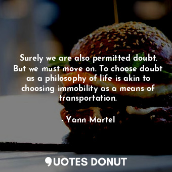 Surely we are also permitted doubt. But we must move on. To choose doubt as a philosophy of life is akin to choosing immobility as a means of transportation.