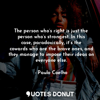 The person who’s right is just the person who’s strongest. In this case, paradoxically, it’s the cowards who are the brave ones, and they manage to impose their ideas on everyone else.